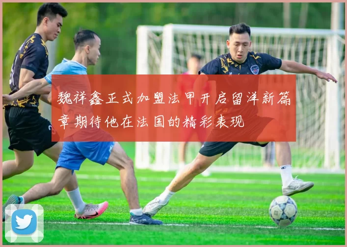 魏祥鑫正式加盟法甲开启留洋新篇章期待他在法国的精彩表现