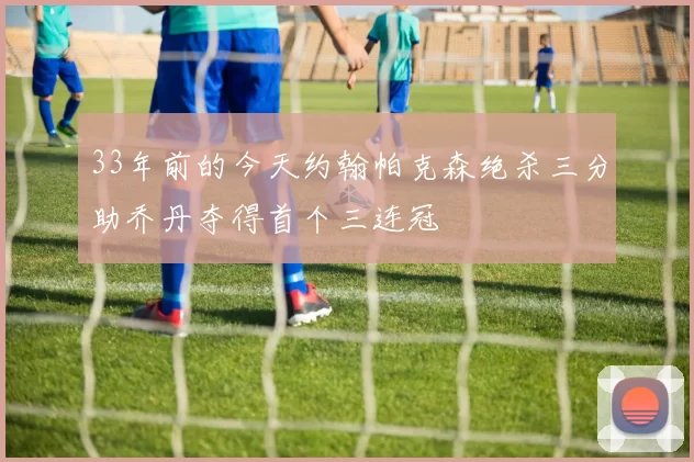 33年前的今天约翰帕克森绝杀三分助乔丹夺得首个三连冠