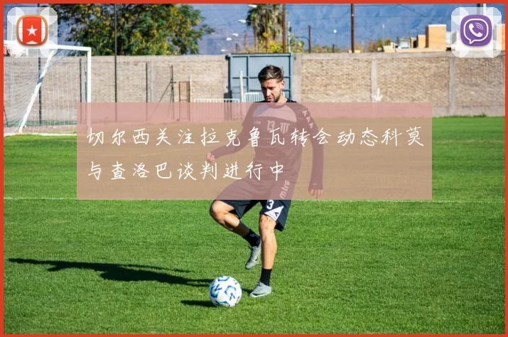 切尔西关注拉克鲁瓦转会动态科莫与查洛巴谈判进行中