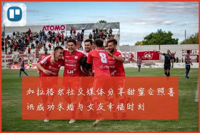 加拉格尔社交媒体分享甜蜜合照喜讯成功求婚与女友幸福时刻