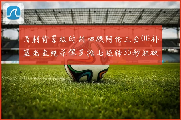 马刺背景板时刻回顾阿伦三分OG补篮老鱼绝杀保罗抢七逆转35秒狂砍13分