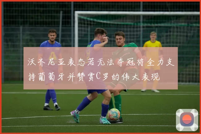 沃齐尼亚表态若无法夺冠将全力支持葡萄牙并赞赏C罗的伟大表现