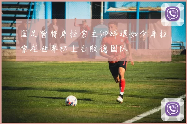 国足曾将库拉索主帅辞退如今库拉索在世界杯上击败德国队